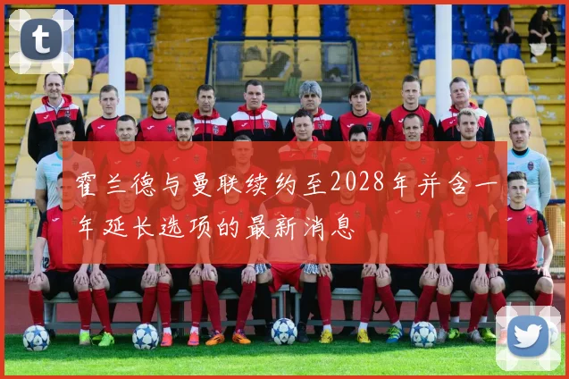 霍兰德与曼联续约至2028年并含一年延长选项的最新消息