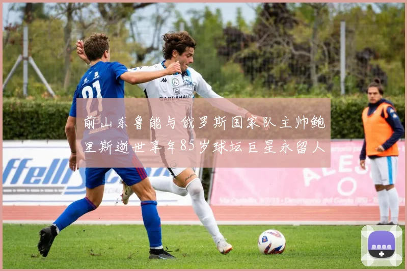 前山东鲁能与俄罗斯国家队主帅鲍里斯逝世享年85岁球坛巨星永留人间