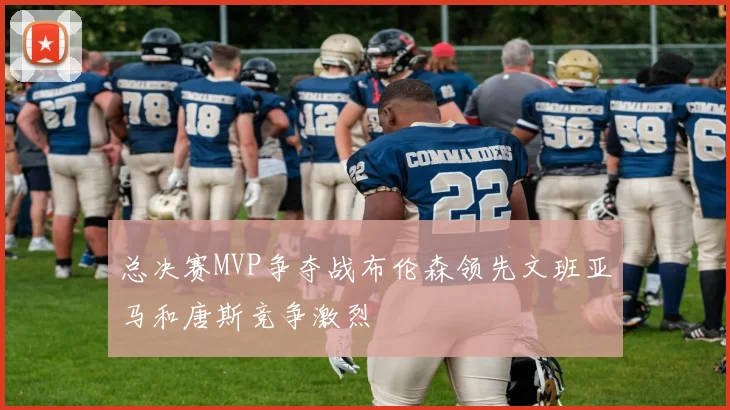 总决赛MVP争夺战布伦森领先文班亚马和唐斯竞争激烈