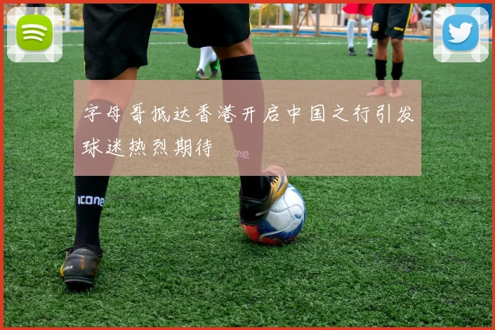 字母哥抵达香港开启中国之行引发球迷热烈期待