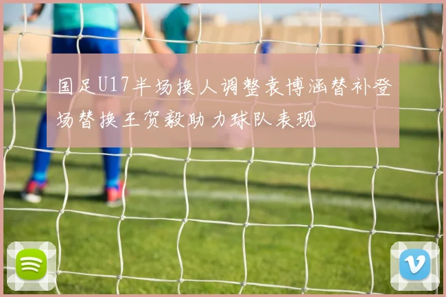 国足U17半场换人调整袁博涵替补登场替换王贺毅助力球队表现