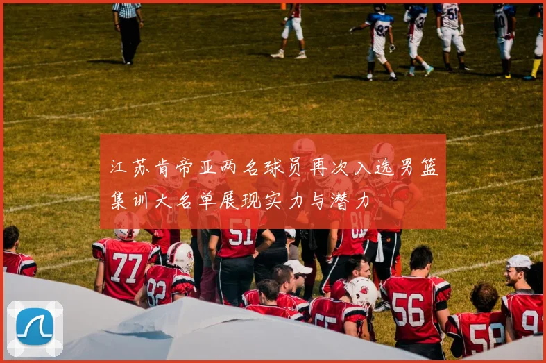江苏肯帝亚两名球员再次入选男篮集训大名单展现实力与潜力