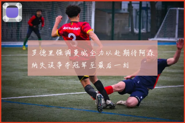 罗德里强调曼城全力以赴期待阿森纳失误争夺冠军至最后一刻