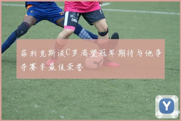 菲利克斯谈C罗渴望冠军期待与他争夺赛季最佳荣誉