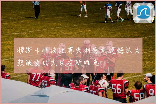 穆斯卡特谈比赛失利感到遗憾认为颜骏凌的失误在所难免