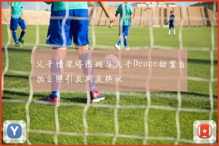 父子情深塔图姆与儿子Deuce甜蜜自拍合照引发网友热议