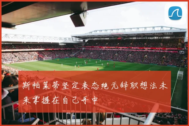斯帕莱蒂坚定表态绝无辞职想法未来掌握在自己手中