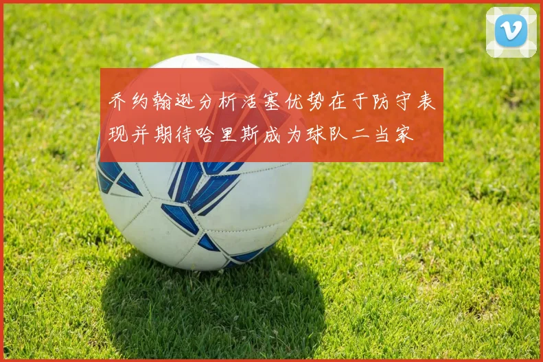 乔约翰逊分析活塞优势在于防守表现并期待哈里斯成为球队二当家