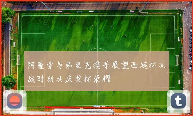 阿隆索与弗里克携手展望西超杯决战时刻共庆奖杯荣耀