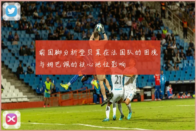 前国脚分析登贝莱在法国队的困境与姆巴佩的核心地位影响